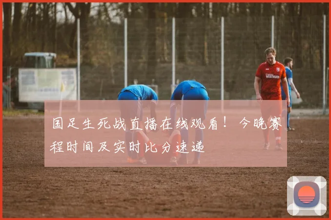 国足生死战直播在线观看！今晚赛程时间及实时比分速递