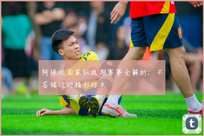 阿根廷国家队近期赛事全解析：不容错过的精彩对决